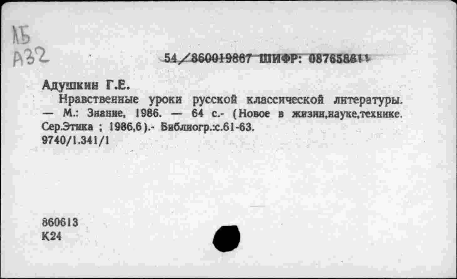 ﻿№ ап
54/Ь60Ш^8вГТПИ<МГ 08765861«•
Адушкин Г.Е.
Нравственные уроки русской классической литературы. — М.: Знание, 1986. — 64 с.- (Новое в жизни,науке.технике. Сер.Этика ; 1986,6).- Библиогр.х.61-63.
9740/1.341/1
860613 К24